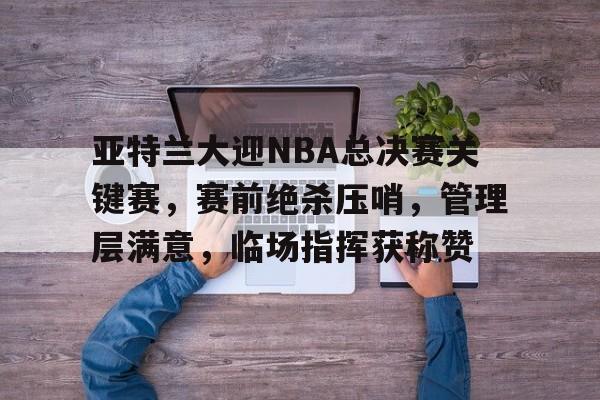 澳门美高梅-亚特兰大迎NBA总决赛关键赛，赛前绝杀压哨，管理层满意，临场指挥获称赞