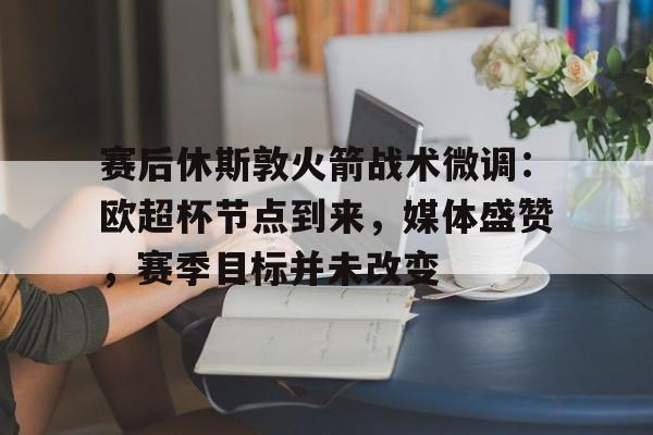 美高梅官方网站-赛后休斯敦火箭战术微调：欧超杯节点到来，媒体盛赞，赛季目标并未改变