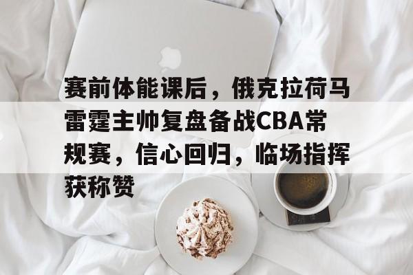 澳门美高梅-赛前体能课后，俄克拉荷马雷霆主帅复盘备战CBA常规赛，信心回归，临场指挥获称赞
